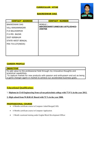 CURRICULUM VITAE
BAKRESWAR DAS
CONTACT ADDRESS CONTACT NUMBER
BAKRESWAR DAS
VILL-RANJANNAGAR
P.O-BALIHARPUR
P.S-MD. BAZAR
DIST-BIRBHUM
STATE-WEST BENGAL
PIN-731127(INDIA)
MOBILE :
08436536957,09831811675,03462-
250766
CAREER PROFILE
OBJECTIVE
To add value to the professional field through my innovative thoughts and
analytical capabilities.
To capture market for new products with passion and enthusiasm and act as being
a game changer agent in market to achieve our accelerated business goals.
Educational Qualification-
1. Diploma in Civil Engineering from sylvan polytechnic college with 77.9 % in the year 2012.
2. High school from W.B.B.S.E Board with 72 % in the year 2008.
PROFESSIONAL COURSE
• 6 Months certificate course in Computer Aided Design(CAD)
• 6 Months certificate course in Computer Application
• 1 Month vocational training under Goghat Block Development Officer
 