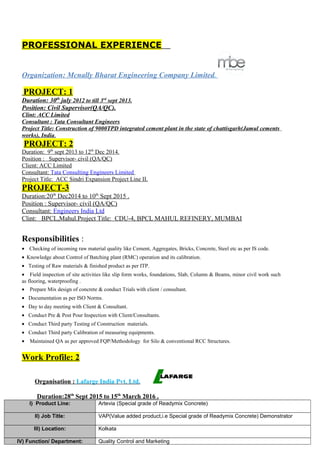 PROFESSIONAL EXPERIENCE
Organization: Mcnally Bharat Engineering Company Limited.
PROJECT: 1
Duration: 30th
july 2012 to till 3rd
sept 2013.
Position: Civil Supervisor(QA/QC).
Clint: ACC Limited
Consultant : Tata Consultant Engineers
Project Title: Construction of 9000TPD integrated cement plant in the state of chattisgarh(Jamul cements
works), India.
PROJECT: 2
Duration: 9th
sept 2013 to 12th
Dec 2014.
Position : Supervisor- civil (QA/QC)
Client: ACC Limited
Consultant: Tata Consulting Engineers Limited
Project Title: ACC Sindri Expansion Project Line II.
PROJECT-3
Duration:20th
Dec2014 to 10th
Sept 2015 .
Position : Supervisor- civil (QA/QC)
Consultant: Engineers India Ltd
Clint: BPCL,Mahul.Project Title: CDU-4, BPCL MAHUL REFINERY, MUMBAI
Responsibilities :
• Checking of incoming raw material quality like Cement, Aggregates, Bricks, Concrete, Steel etc as per IS code.
• Knowledge about Control of Batching plant (RMC) operation and its calibration.
• Testing of Raw materials & finished product as per ITP.
• Field inspection of site activities like slip form works, foundations, Slab, Column & Beams, minor civil work such
as flooring, waterproofing .
• Prepare Mix design of concrete & conduct Trials with client / consultant.
• Documentation as per ISO Norms.
• Day to day meeting with Client & Consultant.
• Conduct Pre & Post Pour Inspection with Client/Consultants.
• Conduct Third party Testing of Construction materials.
• Conduct Third party Calibration of measuring equipments.
• Maintained QA as per approved FQP/Methodology for Silo & conventional RCC Structures.
Work Profile: 2
Organisation : Lafarge India Pvt. Ltd.
Duration:28th
Sept 2015 to 15th
March 2016 .
I) Product Line: Artevia (Special grade of Readymix Concrete)
II) Job Title: VAP(Value added product,i.e Special grade of Readymix Concrete) Demonstrator
III) Location: Kolkata
IV) Function/ Department: Quality Control and Marketing
 