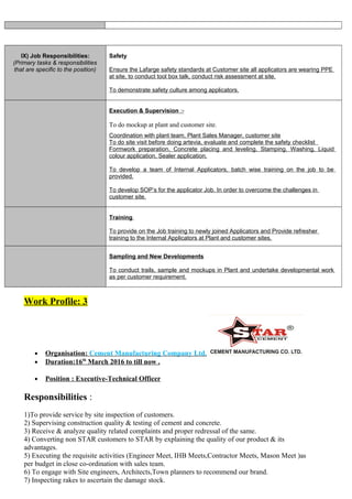 IX) Job Responsibilities:
(Primary tasks & responsibilities
that are specific to the position)
Safety
Ensure the Lafarge safety standards at Customer site all applicators are wearing PPE
at site, to conduct tool box talk, conduct risk assessment at site.
To demonstrate safety culture among applicators.
Execution & Supervision :-
To do mockup at plant and customer site.
Coordination with plant team, Plant Sales Manager, customer site
To do site visit before doing artevia, evaluate and complete the safety checklist
Formwork preparation, Concrete placing and leveling, Stamping, Washing, Liquid
colour application, Sealer application.
To develop a team of Internal Applicators, batch wise training on the job to be
provided.
To develop SOP’s for the applicator Job. In order to overcome the challenges in
customer site.
Training
To provide on the Job training to newly joined Applicators and Provide refresher
training to the Internal Applicators at Plant and customer sites.
Sampling and New Developments
To conduct trails, sample and mockups in Plant and undertake developmental work
as per customer requirement.
Work Profile: 3
• Organisation: Cement Manufacturing Company Ltd.
• Duration:16th
March 2016 to till now .
• Position : Executive-Technical Officer
Responsibilities :
1)To provide service by site inspection of customers.
2) Supervising construction quality & testing of cement and concrete.
3) Receive & analyze quality related complaints and proper redressal of the same.
4) Converting non STAR customers to STAR by explaining the quality of our product & its
advantages.
5) Executing the requisite activities (Engineer Meet, IHB Meets,Contractor Meets, Mason Meet )as
per budget in close co-ordination with sales team.
6) To engage with Site engineers, Architects,Town planners to recommend our brand.
7) Inspecting rakes to ascertain the damage stock.
 