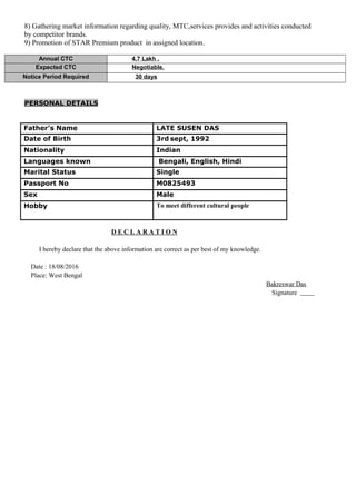 8) Gathering market information regarding quality, MTC,services provides and activities conducted
by competitor brands.
9) Promotion of STAR Premium product in assigned location.
Annual CTC 4.7 Lakh .
Expected CTC Negotiable.
Notice Period Required 30 days
PERSONAL DETAILS
Father’s Name LATE SUSEN DAS
Date of Birth 3rd sept, 1992
Nationality Indian
Languages known Bengali, English, Hindi
Marital Status Single
Passport No M0825493
Sex Male
Hobby To meet different cultural people
D E C L A R A T I O N
I hereby declare that the above information are correct as per best of my knowledge.
Date : 18/08/2016
Place: West Bengal
Bakreswar Das
Signature
 
