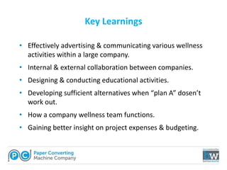 Key Learnings
• Effectively advertising & communicating various wellness
activities within a large company.
• Internal & external collaboration between companies.
• Designing & conducting educational activities.
• Developing sufficient alternatives when “plan A” dosen’t
work out.
• How a company wellness team functions.
• Gaining better insight on project expenses & budgeting.
 