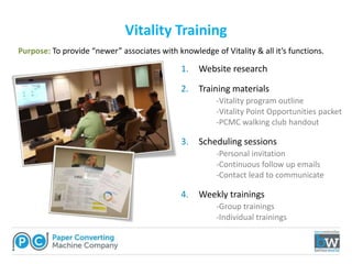 Vitality Training
1. Website research
2. Training materials
-Vitality program outline
-Vitality Point Opportunities packet
-PCMC walking club handout
3. Scheduling sessions
-Personal invitation
-Continuous follow up emails
-Contact lead to communicate
4. Weekly trainings
-Group trainings
-Individual trainings
Purpose: To provide “newer” associates with knowledge of Vitality & all it’s functions.
 
