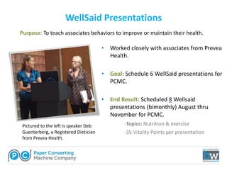• Worked closely with associates from Prevea
Health.
• Goal: Schedule 6 WellSaid presentations for
PCMC.
• End Result: Scheduled 8 Wellsaid
presentations (bimonthly) August thru
November for PCMC.
-Topics: Nutrition & exercise
-35 Vitality Points per presentation
WellSaid Presentations
Pictured to the left is speaker Deb
Guenterberg, a Registered Dietician
from Prevea Health.
Purpose: To teach associates behaviors to improve or maintain their health.
 