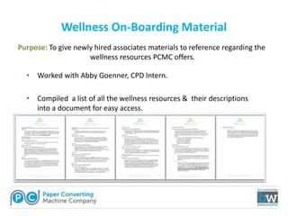 Wellness On-Boarding Material
• Worked with Abby Goenner, CPD Intern.
• Compiled a list of all the wellness resources & their descriptions
into a document for easy access.
Purpose: To give newly hired associates materials to reference regarding the
wellness resources PCMC offers.
 