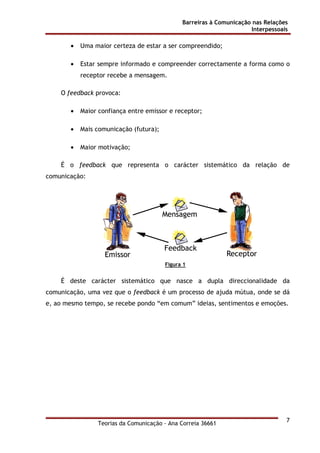 Barreiras à Comunicação nas Relações
Interpessoais
Teorias da Comunicação - Ana Correia 36661
7
• Uma maior certeza de estar a ser compreendido;
• Estar sempre informado e compreender correctamente a forma como o
receptor recebe a mensagem.
O feedback provoca:
• Maior confiança entre emissor e receptor;
• Mais comunicação (futura);
• Maior motivação;
É o feedback que representa o carácter sistemático da relação de
comunicação:
Figura 1
É deste carácter sistemático que nasce a dupla direccionalidade da
comunicação, uma vez que o feedback é um processo de ajuda mútua, onde se dá
e, ao mesmo tempo, se recebe pondo “em comum” ideias, sentimentos e emoções.
 