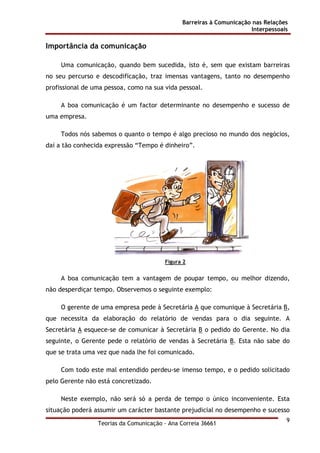 Barreiras à Comunicação nas Relações
Interpessoais
Teorias da Comunicação - Ana Correia 36661
9
Importância da comunicação
Uma comunicação, quando bem sucedida, isto é, sem que existam barreiras
no seu percurso e descodificação, traz imensas vantagens, tanto no desempenho
profissional de uma pessoa, como na sua vida pessoal.
A boa comunicação é um factor determinante no desempenho e sucesso de
uma empresa.
Todos nós sabemos o quanto o tempo é algo precioso no mundo dos negócios,
daí a tão conhecida expressão “Tempo é dinheiro”.
Figura 2
A boa comunicação tem a vantagem de poupar tempo, ou melhor dizendo,
não desperdiçar tempo. Observemos o seguinte exemplo:
O gerente de uma empresa pede à Secretária A que comunique à Secretária B,
que necessita da elaboração do relatório de vendas para o dia seguinte. A
Secretária A esquece-se de comunicar à Secretária B o pedido do Gerente. No dia
seguinte, o Gerente pede o relatório de vendas à Secretária B. Esta não sabe do
que se trata uma vez que nada lhe foi comunicado.
Com todo este mal entendido perdeu-se imenso tempo, e o pedido solicitado
pelo Gerente não está concretizado.
Neste exemplo, não será só a perda de tempo o único inconveniente. Esta
situação poderá assumir um carácter bastante prejudicial no desempenho e sucesso
 