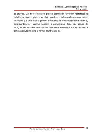 Barreiras à Comunicação nas Relações
Interpessoais
Teorias da Comunicação - Ana Correia 36661
10
da empresa. Este tipo de situações poderão desmotivar e produzir insatisfação no
trabalho de quem originou o sucedido, envolvendo todos os elementos descritos:
secretárias A e B e o próprio gerente, provocando um mau ambiente de trabalho e,
consequentemente, surgirão barreiras à comunicação. Todo este género de
situações são evitáveis se estivermos conscientes e conhecermos as barreiras à
comunicação,assim como as formas de ultrapassá-las.
 