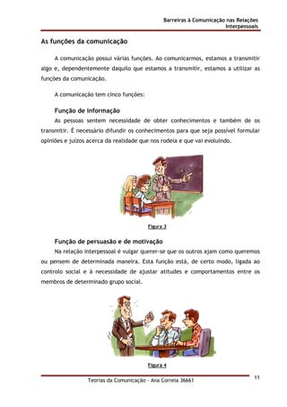 Barreiras à Comunicação nas Relações
Interpessoais
Teorias da Comunicação - Ana Correia 36661
11
As funções da comunicação
A comunicação possui várias funções. Ao comunicarmos, estamos a transmitir
algo e, dependentemente daquilo que estamos a transmitir, estamos a utilizar as
funções da comunicação.
A comunicação tem cinco funções:
Função de informação
As pessoas sentem necessidade de obter conhecimentos e também de os
transmitir. É necessário difundir os conhecimentos para que seja possível formular
opiniões e juízos acerca da realidade que nos rodeia e que vai evoluindo.
Figura 3
Função de persuasão e de motivação
Na relação interpessoal é vulgar querer-se que os outros ajam como queremos
ou pensem de determinada maneira. Esta função está, de certo modo, ligada ao
controlo social e à necessidade de ajustar atitudes e comportamentos entre os
membros de determinado grupo social.
Figura 4
 