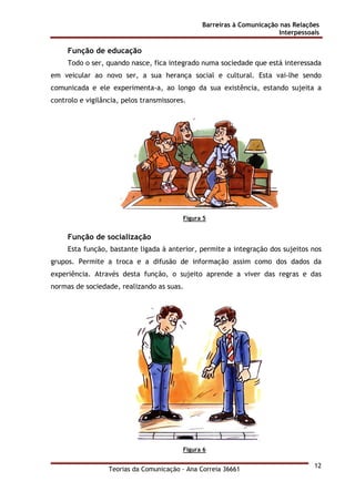Barreiras à Comunicação nas Relações
Interpessoais
Teorias da Comunicação - Ana Correia 36661
12
Função de educação
Todo o ser, quando nasce, fica integrado numa sociedade que está interessada
em veicular ao novo ser, a sua herança social e cultural. Esta vai-lhe sendo
comunicada e ele experimenta-a, ao longo da sua existência, estando sujeita a
controlo e vigilância, pelos transmissores.
Figura 5
Função de socialização
Esta função, bastante ligada à anterior, permite a integração dos sujeitos nos
grupos. Permite a troca e a difusão de informação assim como dos dados da
experiência. Através desta função, o sujeito aprende a viver das regras e das
normas de sociedade, realizando as suas.
Figura 6
 