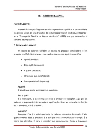 Barreiras à Comunicação nas Relações
Interpessoais
Teorias da Comunicação - Ana Correia 36661
14
III. MODELO DE LASSWELL
Harold Lasswell
Lasswell foi um psicólogo que estudou e pesquisou a política, a personalidade
e a ciência social. Os seus trabalhos de comunicação ficaram célebres, destacando-
se a “Propaganda Técnica na Guerra do Mundo” (1927) em que desenvolve o
conceito de propaganda.
O Modelo de Lasswell
O Modelo de Lasswell também se baseou no processo comunicativo e foi
proposto em 1948. Basicamente, este modelo assenta nas seguintes questões:
• Quem? (Emissor)
• Diz o quê? (Mensagem)
• A quem? (Receptor)
• Através de que meio? (Canal)
• Com que efeitos? (Impactos)
Quem?
É aquele que emite a mensagem e a controla.
Diz o quê?
É a mensagem, o elo de ligação entre o emissor e o receptor. Aqui põe-se
todos os problemas de interpretação e significação. Deve ser encarada em função
do 3º elemento, isto é a “quem”.
A quem?
Receptor. Este é o mais importante de todos os elementos do modelo. É ele
quem comanda todo o processo; é a ele que toda a comunicação se dirige. É o
fulcro das atenções. É para o receptor que comunicamos. Então a linguagem
 