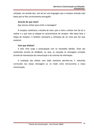 Barreiras à Comunicação nas Relações
Interpessoais
Teorias da Comunicação - Ana Correia 36661
15
utilizada, em sentido lato, tem de ser uma linguagem que o receptor entende (não
basta que se fale correctamente português)
Através de que meio?
Que veículo utilizar para emitir a mensagem?
O receptor condiciona a escolha do meio, pois o meio a utilizar tem de ser o
melhor e o que mais se adeqúe às características do receptor. Não basta falar a
língua do receptor, é também necessário a utilização de um meio que lhe seja
acessível.
Com que efeitos?
A este nível surge a preocupação com os resultados obtidos. Estes são
conhecidos através do feedback, ou seja, as reacções às mensagens enviadas
através da manutenção da comunicação e do controlo da informação.
A avaliação dos efeitos num dado momento permite-nos ir induzindo
correcções nas nossas mensagens ou no modo como estruturamos a nossa
comunicação.
 