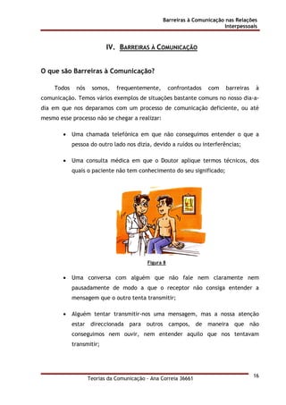Barreiras à Comunicação nas Relações
Interpessoais
Teorias da Comunicação - Ana Correia 36661
16
IV. BARREIRAS À COMUNICAÇÃO
O que são Barreiras à Comunicação?
Todos nós somos, frequentemente, confrontados com barreiras à
comunicação. Temos vários exemplos de situações bastante comuns no nosso dia-a-
dia em que nos deparamos com um processo de comunicação deficiente, ou até
mesmo esse processo não se chegar a realizar:
• Uma chamada telefónica em que não conseguimos entender o que a
pessoa do outro lado nos dizia, devido a ruídos ou interferências;
• Uma consulta médica em que o Doutor aplique termos técnicos, dos
quais o paciente não tem conhecimento do seu significado;
Figura 8
• Uma conversa com alguém que não fale nem claramente nem
pausadamente de modo a que o receptor não consiga entender a
mensagem que o outro tenta transmitir;
• Alguém tentar transmitir-nos uma mensagem, mas a nossa atenção
estar direccionada para outros campos, de maneira que não
conseguimos nem ouvir, nem entender aquilo que nos tentavam
transmitir;
 