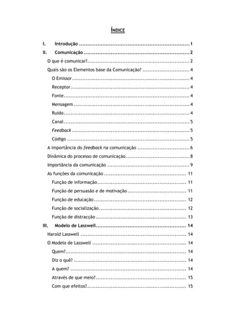 ÍNDICE
I. Introdução ..................................................................1
II. Comunicação ...............................................................2
O que é comunicar?............................................................. 2
Quais são os Elementos base da Comunicação? ............................ 4
O Emissor...................................................................... 4
Receptor....................................................................... 4
Fonte........................................................................... 4
Mensagem ..................................................................... 4
Ruído........................................................................... 4
Canal........................................................................... 5
Feedback ...................................................................... 5
Código ......................................................................... 5
A importância do feedback na comunicação ............................... 6
Dinâmica do processo de comunicação...................................... 8
Importância da comunicação ................................................. 9
As funções da comunicação ................................................. 11
Função de informação..................................................... 11
Função de persuasão e de motivação ................................... 11
Função de educação ....................................................... 12
Função de socialização.................................................... 12
Função de distracção...................................................... 13
III. Modelo de Lasswell...................................................... 14
Harold Lasswell ............................................................... 14
O Modelo de Lasswell ........................................................ 14
Quem?........................................................................ 14
Diz o quê? ................................................................... 14
A quem? ..................................................................... 14
Através de que meio?...................................................... 15
Com que efeitos?........................................................... 15
 
