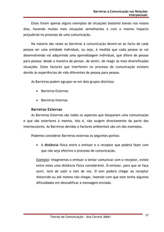 Barreiras à Comunicação nas Relações
Interpessoais
Teorias da Comunicação - Ana Correia 36661
17
Estes foram apenas alguns exemplos de situações bastante banais nos nossos
dias, havendo muitas mais situações semelhantes e com o mesmo impacto
prejudicial no processo de uma comunicação.
Na maioria das vezes as barreiras à comunicação devem-se ao facto de cada
pessoa ser uma entidade individual, ou seja, à medida que cada pessoa se vai
desenvolvendo vai adquirindo uma aprendizagem individual, que difere de pessoa
para pessoa: desde a maneira de pensar, de sentir, de reagir às mais diversificadas
situações. Estes factores que interferem no processo de comunicação existem
devido às experiências de vida diferentes de pessoa para pessoa.
As Barreiras podem agrupar-se em dois grupos distintos:
• Barreiras Externas
• Barreiras Internas
Barreiras Externas
As Barreiras Externas são todos os aspectos que bloqueiam uma comunicação
e que são exteriores à mesma, isto é, não surgem directamente da parte dos
interlocutores. As Barreiras devidas a factores ambientais são um dos exemplos.
Podemos considerar Barreiras externas os seguintes pontos:
• A distância física entre o emissor e o receptor que poderá fazer com
que não seja efectivo o processo de comunicação.
Exemplo: imaginemos o emissor a tentar comunicar com o receptor, existe
entre estes uma distância física considerável. O emissor, para que se faça
ouvir, terá de subir o tom de voz. O som poderá chegar ao receptor
distorcido ou até mesmo não chegar, fazendo com que este tenha algumas
dificuldades em descodificar a mensagem enviada.
 