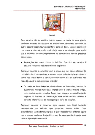 Barreiras à Comunicação nas Relações
Interpessoais
Teorias da Comunicação - Ana Correia 36661
18
Figura 9
Esta barreira não se verifica quando apenas se trata de uma grande
distância. O facto dos locutores se encontrarem demasiado perto um do
outro, poderá trazer algum desconforto para um deles, fazendo assim com
que quem se sinta desconfortável, dirija mais a sua atenção para aquilo
que o incomoda do que propriamente na comunicação que se pretende
estabelecer.
• Separações tais como vidros ou balcões. Este tipo de barreira é
bastante frequente nos atendimentos ao público.
Exemplo: estamos a comunicar com a pessoa que nos está a atender do
outro lado do vidro e ouvimos a sua voz num tom bastante baixo. Quando
somos nós a falar temos a sensação de que quem está do outro lado não
nos está a ouvir e muito menos a entender.
• Os ruídos ou interferências, desde sirenes de bombeiros, buzinas de
automóveis, música muito alta, imensa gente a falar ao mesmo tempo,
entre muitos outros exemplos. Todos estes possuem um papel bastante
negativo no processo de comunicação. Esta barreira dificulta imenso a
correcta interpretação da mensagem por parte do receptor.
Exemplo: estamos a conversar com alguém num local bastante
movimentado por veículos que provocam imenso ruído. Estas
circunstâncias são bastante propícias a que o receptor não entenda aquilo
que o emissor pretende transmitir e que lhe peça constantemente para
repetir aquilo que lhe foi dito.
 