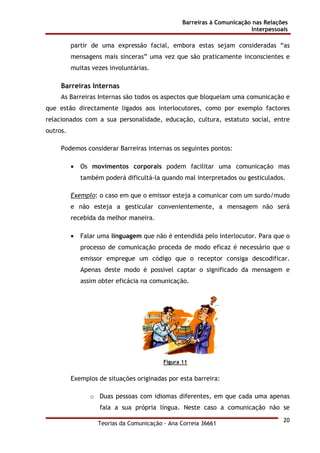 Barreiras à Comunicação nas Relações
Interpessoais
Teorias da Comunicação - Ana Correia 36661
20
partir de uma expressão facial, embora estas sejam consideradas “as
mensagens mais sinceras” uma vez que são praticamente inconscientes e
muitas vezes involuntárias.
Barreiras Internas
As Barreiras Internas são todos os aspectos que bloqueiam uma comunicação e
que estão directamente ligados aos interlocutores, como por exemplo factores
relacionados com a sua personalidade, educação, cultura, estatuto social, entre
outros.
Podemos considerar Barreiras internas os seguintes pontos:
• Os movimentos corporais podem facilitar uma comunicação mas
também poderá dificultá-la quando mal interpretados ou gesticulados.
Exemplo: o caso em que o emissor esteja a comunicar com um surdo/mudo
e não esteja a gesticular convenientemente, a mensagem não será
recebida da melhor maneira.
• Falar uma linguagem que não é entendida pelo interlocutor. Para que o
processo de comunicação proceda de modo eficaz é necessário que o
emissor empregue um código que o receptor consiga descodificar.
Apenas deste modo é possível captar o significado da mensagem e
assim obter eficácia na comunicação.
Figura 11
Exemplos de situações originadas por esta barreira:
o Duas pessoas com idiomas diferentes, em que cada uma apenas
fala a sua própria língua. Neste caso a comunicação não se
 