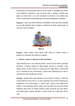 Barreiras à Comunicação nas Relações
Interpessoais
Teorias da Comunicação - Ana Correia 36661
22
No processo da comunicação deve-se ter em conta a mensagem que temos
como objectivo transmitir e por de parte todo e qualquer assunto que
pouco ou nada tenha a ver com conteúdo a comunicar. Há também que
evitar a expressão de sentimentos que não sejam adequados à situação.
Exemplo: ir para uma festa lamentar os episódios tristes que têm sucedido
na sua vida podendo assim estragar o ambiente de festa, dando lugar ao
mal-estar dos convidados.
Figura 13
Exemplo: contar piadas numa igreja onde todos os crentes rezam e
prestam um momento de reflexão e respeito.
• Valores, crenças e visão do mundo individuais
Cada indivíduo tem o seu modo de pensar, como tal nem todas as pessoas
partilham a mesma opinião de determinado assunto ou situação. Cada
pessoa possui os seus valores e crenças que foi adquirindo e construindo
com a evolução do seu crescimento, a partir das experiências de vida ou
experiências comunicadas por outrem.
Exemplo: quando entre duas pessoas os seus valores, crenças e visões do
mundo diferem muito entre si, os seus interesses não revelam interesse em
estabelecer uma comunicação e, mesmo que o façam, esta poderá dar
origem a uma discussão estéril. Quero com isto dizer que não terá efeito
produtivo pelo facto de ambos estarem muito convictos das suas ideias,
não dando lugar a outras opiniões ou outras visões do mundo que não as
suas.
 