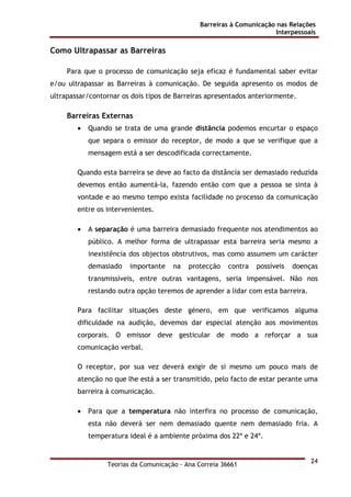 Barreiras à Comunicação nas Relações
Interpessoais
Teorias da Comunicação - Ana Correia 36661
24
Como Ultrapassar as Barreiras
Para que o processo de comunicação seja eficaz é fundamental saber evitar
e/ou ultrapassar as Barreiras à comunicação. De seguida apresento os modos de
ultrapassar/contornar os dois tipos de Barreiras apresentados anteriormente.
Barreiras Externas
• Quando se trata de uma grande distância podemos encurtar o espaço
que separa o emissor do receptor, de modo a que se verifique que a
mensagem está a ser descodificada correctamente.
Quando esta barreira se deve ao facto da distância ser demasiado reduzida
devemos então aumentá-la, fazendo então com que a pessoa se sinta à
vontade e ao mesmo tempo exista facilidade no processo da comunicação
entre os intervenientes.
• A separação é uma barreira demasiado frequente nos atendimentos ao
público. A melhor forma de ultrapassar esta barreira seria mesmo a
inexistência dos objectos obstrutivos, mas como assumem um carácter
demasiado importante na protecção contra possíveis doenças
transmissíveis, entre outras vantagens, seria impensável. Não nos
restando outra opção teremos de aprender a lidar com esta barreira.
Para facilitar situações deste género, em que verificamos alguma
dificuldade na audição, devemos dar especial atenção aos movimentos
corporais. O emissor deve gesticular de modo a reforçar a sua
comunicação verbal.
O receptor, por sua vez deverá exigir de si mesmo um pouco mais de
atenção no que lhe está a ser transmitido, pelo facto de estar perante uma
barreira à comunicação.
• Para que a temperatura não interfira no processo de comunicação,
esta não deverá ser nem demasiado quente nem demasiado fria. A
temperatura ideal é a ambiente próxima dos 22º e 24º.
 