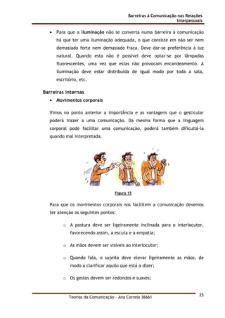 Barreiras à Comunicação nas Relações
Interpessoais
Teorias da Comunicação - Ana Correia 36661
25
• Para que a iluminação não se converta numa barreira à comunicação
há que ter uma iluminação adequada, o que consiste em não ser nem
demasiado forte nem demasiado fraca. Deve dar-se preferência à luz
natural. Quando esta não é possível deve optar-se por lâmpadas
fluorescentes, uma vez que estas não provocam encandeamento. A
iluminação deve estar distribuída de igual modo por toda a sala,
escritório, etc.
Barreiras internas
• Movimentos corporais
Vimos no ponto anterior a importância e as vantagens que o gesticular
poderá trazer a uma comunicação. Da mesma forma que a linguagem
corporal pode facilitar uma comunicação, poderá também dificultá-la
quando mal interpretada.
Figura 15
Para que os movimentos corporais nos facilitem a comunicação devemos
ter atenção os seguintes pontos:
o A postura deve ser ligeiramente inclinada para o interlocutor,
favorecendo assim, a escuta e a empatia;
o As mãos devem ser visíveis ao interlocutor;
o Quando fala, o sujeito deve elevar ligeiramente as mãos, de
modo a clarificar aquilo que está a dizer;
o Os gestos devem ser redondos e suaves;
 