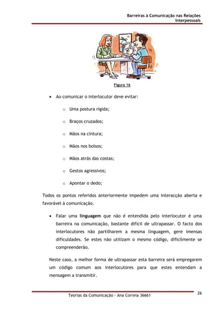Barreiras à Comunicação nas Relações
Interpessoais
Teorias da Comunicação - Ana Correia 36661
26
Figura 16
• Ao comunicar o interlocutor deve evitar:
o Uma postura rígida;
o Braços cruzados;
o Mãos na cintura;
o Mãos nos bolsos;
o Mãos atrás das costas;
o Gestos agressivos;
o Apontar o dedo;
Todos os pontos referidos anteriormente impedem uma interacção aberta e
favorável à comunicação.
• Falar uma linguagem que não é entendida pelo interlocutor é uma
barreira na comunicação, bastante difícil de ultrapassar. O facto dos
interlocutores não partilharem a mesma linguagem, gere imensas
dificuldades. Se estes não utilizam o mesmo código, dificilmente se
compreenderão.
Neste caso, a melhor forma de ultrapassar esta barreira será empregarem
um código comum aos interlocutores para que estes entendam a
mensagem a transmitir.
 