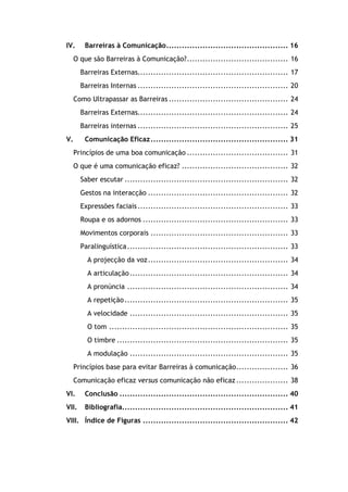 IV. Barreiras à Comunicação............................................... 16
O que são Barreiras à Comunicação?....................................... 16
Barreiras Externas.......................................................... 17
Barreiras Internas .......................................................... 20
Como Ultrapassar as Barreiras .............................................. 24
Barreiras Externas.......................................................... 24
Barreiras internas .......................................................... 25
V. Comunicação Eficaz..................................................... 31
Princípios de uma boa comunicação ....................................... 31
O que é uma comunicação eficaz? ......................................... 32
Saber escutar ............................................................... 32
Gestos na interacção ...................................................... 32
Expressões faciais.......................................................... 33
Roupa e os adornos ........................................................ 33
Movimentos corporais ..................................................... 33
Paralinguística.............................................................. 33
A projecção da voz...................................................... 34
A articulação............................................................. 34
A pronúncia .............................................................. 34
A repetição............................................................... 35
A velocidade ............................................................. 35
O tom ..................................................................... 35
O timbre .................................................................. 35
A modulação ............................................................. 35
Princípios base para evitar Barreiras à comunicação.................... 36
Comunicação eficaz versus comunicação não eficaz .................... 38
VI. Conclusão ................................................................. 40
VII. Bibliografia................................................................ 41
VIII. Índice de Figuras ........................................................ 42
 