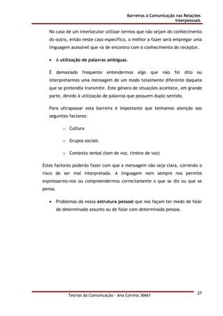 Barreiras à Comunicação nas Relações
Interpessoais
Teorias da Comunicação - Ana Correia 36661
27
No caso de um interlocutor utilizar termos que não sejam do conhecimento
do outro, então neste caso específico, o melhor a fazer será empregar uma
linguagem acessível que vá de encontro com o conhecimento do receptor.
• A utilização de palavras ambíguas.
É demasiado frequente entendermos algo que não foi dito ou
interpretarmos uma mensagem de um modo totalmente diferente daquela
que se pretendia transmitir. Este género de situações acontece, em grande
parte, devido à utilização de palavras que possuem duplo sentido.
Para ultrapassar esta barreira é importante que tenhamos atenção aos
seguintes factores:
o Cultura
o Grupos sociais
o Contexto verbal (tom de voz, timbre de voz)
Estes factores poderão fazer com que a mensagem não seja clara, correndo o
risco de ser mal interpretada. A linguagem nem sempre nos permite
expressarmo-nos ou compreendermos correctamente o que se diz ou que se
pensa.
• Problemas da nossa estrutura pessoal que nos façam ter medo de falar
de determinado assunto ou de falar com determinada pessoa.
 
