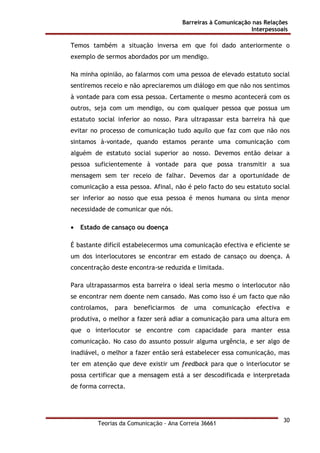 Barreiras à Comunicação nas Relações
Interpessoais
Teorias da Comunicação - Ana Correia 36661
30
Temos também a situação inversa em que foi dado anteriormente o
exemplo de sermos abordados por um mendigo.
Na minha opinião, ao falarmos com uma pessoa de elevado estatuto social
sentiremos receio e não apreciaremos um diálogo em que não nos sentimos
à vontade para com essa pessoa. Certamente o mesmo acontecerá com os
outros, seja com um mendigo, ou com qualquer pessoa que possua um
estatuto social inferior ao nosso. Para ultrapassar esta barreira há que
evitar no processo de comunicação tudo aquilo que faz com que não nos
sintamos à-vontade, quando estamos perante uma comunicação com
alguém de estatuto social superior ao nosso. Devemos então deixar a
pessoa suficientemente à vontade para que possa transmitir a sua
mensagem sem ter receio de falhar. Devemos dar a oportunidade de
comunicação a essa pessoa. Afinal, não é pelo facto do seu estatuto social
ser inferior ao nosso que essa pessoa é menos humana ou sinta menor
necessidade de comunicar que nós.
• Estado de cansaço ou doença
É bastante difícil estabelecermos uma comunicação efectiva e eficiente se
um dos interlocutores se encontrar em estado de cansaço ou doença. A
concentração deste encontra-se reduzida e limitada.
Para ultrapassarmos esta barreira o ideal seria mesmo o interlocutor não
se encontrar nem doente nem cansado. Mas como isso é um facto que não
controlamos, para beneficiarmos de uma comunicação efectiva e
produtiva, o melhor a fazer será adiar a comunicação para uma altura em
que o interlocutor se encontre com capacidade para manter essa
comunicação. No caso do assunto possuir alguma urgência, e ser algo de
inadiável, o melhor a fazer então será estabelecer essa comunicação, mas
ter em atenção que deve existir um feedback para que o interlocutor se
possa certificar que a mensagem está a ser descodificada e interpretada
de forma correcta.
 