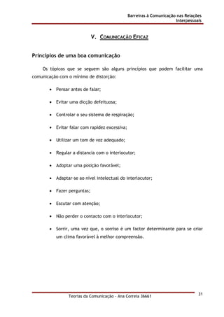 Barreiras à Comunicação nas Relações
Interpessoais
Teorias da Comunicação - Ana Correia 36661
31
V. COMUNICAÇÃO EFICAZ
Princípios de uma boa comunicação
Os tópicos que se seguem são alguns princípios que podem facilitar uma
comunicação com o mínimo de distorção:
• Pensar antes de falar;
• Evitar uma dicção defeituosa;
• Controlar o seu sistema de respiração;
• Evitar falar com rapidez excessiva;
• Utilizar um tom de voz adequado;
• Regular a distancia com o interlocutor;
• Adoptar uma posição favorável;
• Adaptar-se ao nível intelectual do interlocutor;
• Fazer perguntas;
• Escutar com atenção;
• Não perder o contacto com o interlocutor;
• Sorrir, uma vez que, o sorriso é um factor determinante para se criar
um clima favorável à melhor compreensão.
 