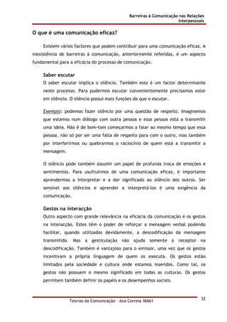 Barreiras à Comunicação nas Relações
Interpessoais
Teorias da Comunicação - Ana Correia 36661
32
O que é uma comunicação eficaz?
Existem vários factores que podem contribuir para uma comunicação eficaz. A
inexistência de barreiras à comunicação, anteriormente referidas, é um aspecto
fundamental para a eficácia do processo de comunicação.
Saber escutar
O saber escutar implica o silêncio. Também este é um factor determinante
neste processo. Para pudermos escutar convenientemente precisamos estar
em silêncio. O silêncio possui mais funções do que o escutar.
Exemplo: podemos fazer silêncio por uma questão de respeito. Imaginemos
que estamos num diálogo com outra pessoa e essa pessoa está a transmitir
uma ideia. Não é de bom-tom começarmos a falar ao mesmo tempo que essa
pessoa, não só por ser uma falta de respeito para com o outro, mas também
por interferirmos ou quebrarmos o raciocínio de quem está a transmitir a
mensagem.
O silêncio pode também assumir um papel de profunda troca de emoções e
sentimentos. Para usufruirmos de uma comunicação eficaz, é importante
aprendermos a interpretar e a dar significado ao silêncio dos outros. Ser
sensível aos silêncios e aprender a interpretá-los é uma exigência da
comunicação.
Gestos na interacção
Outro aspecto com grande relevância na eficácia da comunicação é os gestos
na interacção. Estes têm o poder de reforçar a mensagem verbal podendo
facilitar, quando utilizados devidamente, a descodificação da mensagem
transmitida. Mas a gesticulação não ajuda somente o receptor na
descodificação. Também é vantajoso para o emissor, uma vez que os gestos
incentivam a própria linguagem de quem os executa. Os gestos estão
limitados pela sociedade e cultura onde estamos inseridos. Como tal, os
gestos não possuem o mesmo significado em todas as culturas. Os gestos
permitem também definir os papéis e os desempenhos sociais.
 