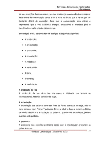 Barreiras à Comunicação nas Relações
Interpessoais
Teorias da Comunicação - Ana Correia 36661
34
as suas emoções, fazendo assim com que enriqueça o conteúdo da mensagem.
Esta forma de comunicação tende a ser a mais autêntica que a verbal por ser
bastante difícil de controlar. Para que a comunicação seja eficaz é
importante que a voz transmita energia, entusiasmo e interesse pelo o
interlocutor e pela relação estabelecida.
Em relação à voz, devemos ter em atenção os seguintes aspectos:
• A projecção;
• A articulação;
• A pronuncia;
• A enunciação;
• A repetição;
• A velocidade;
• O tom;
• O timbre;
• A modulação.
A projecção da voz
A projecção da voz deve ter em conta a distância que separa os
interlocutores, fazendo com que se ouça.
A articulação
A articulação das palavras deve ser feita de forma correcta, ou seja, não se
deve arrastar nem “comer” palavras. Deve-se abrir a boca e mexer os lábios
de modo a facilitar a articulação. As palavras, quando mal articuladas, podem
suscitar ambiguidade.
A pronúncia
A pronúncia não constitui problema desde que o interlocutor pronuncie as
palavras todas.
 