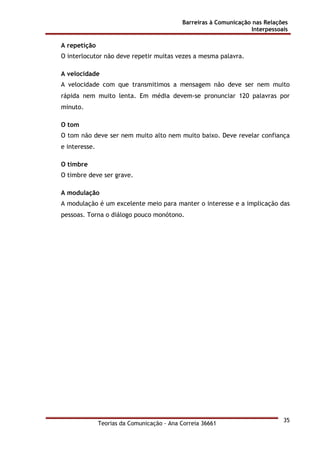 Barreiras à Comunicação nas Relações
Interpessoais
Teorias da Comunicação - Ana Correia 36661
35
A repetição
O interlocutor não deve repetir muitas vezes a mesma palavra.
A velocidade
A velocidade com que transmitimos a mensagem não deve ser nem muito
rápida nem muito lenta. Em média devem-se pronunciar 120 palavras por
minuto.
O tom
O tom não deve ser nem muito alto nem muito baixo. Deve revelar confiança
e interesse.
O timbre
O timbre deve ser grave.
A modulação
A modulação é um excelente meio para manter o interesse e a implicação das
pessoas. Torna o diálogo pouco monótono.
 