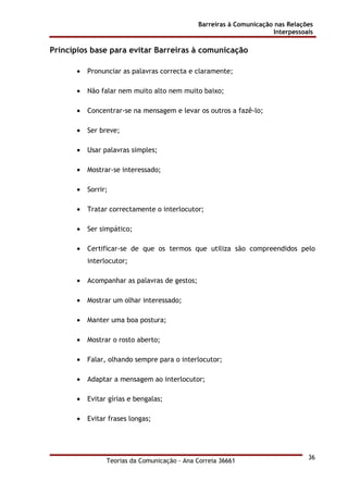 Barreiras à Comunicação nas Relações
Interpessoais
Teorias da Comunicação - Ana Correia 36661
36
Princípios base para evitar Barreiras à comunicação
• Pronunciar as palavras correcta e claramente;
• Não falar nem muito alto nem muito baixo;
• Concentrar-se na mensagem e levar os outros a fazê-lo;
• Ser breve;
• Usar palavras simples;
• Mostrar-se interessado;
• Sorrir;
• Tratar correctamente o interlocutor;
• Ser simpático;
• Certificar-se de que os termos que utiliza são compreendidos pelo
interlocutor;
• Acompanhar as palavras de gestos;
• Mostrar um olhar interessado;
• Manter uma boa postura;
• Mostrar o rosto aberto;
• Falar, olhando sempre para o interlocutor;
• Adaptar a mensagem ao interlocutor;
• Evitar gírias e bengalas;
• Evitar frases longas;
 