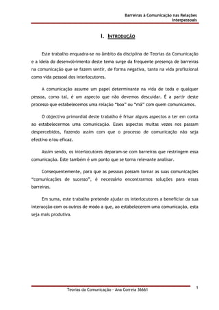 Barreiras à Comunicação nas Relações
Interpessoais
Teorias da Comunicação - Ana Correia 36661
1
I. INTRODUÇÃO
Este trabalho enquadra-se no âmbito da disciplina de Teorias da Comunicação
e a ideia do desenvolvimento deste tema surge da frequente presença de barreiras
na comunicação que se fazem sentir, de forma negativa, tanto na vida profissional
como vida pessoal dos interlocutores.
A comunicação assume um papel determinante na vida de toda e qualquer
pessoa, como tal, é um aspecto que não devemos descuidar. É a partir deste
processo que estabelecemos uma relação “boa” ou “má” com quem comunicamos.
O objectivo primordial deste trabalho é frisar alguns aspectos a ter em conta
ao estabelecermos uma comunicação. Esses aspectos muitas vezes nos passam
despercebidos, fazendo assim com que o processo de comunicação não seja
efectivo e/ou eficaz.
Assim sendo, os interlocutores deparam-se com barreiras que restringem essa
comunicação. Este também é um ponto que se torna relevante analisar.
Consequentemente, para que as pessoas possam tornar as suas comunicações
“comunicações de sucesso”, é necessário encontrarmos soluções para essas
barreiras.
Em suma, este trabalho pretende ajudar os interlocutores a beneficiar da sua
interacção com os outros de modo a que, ao estabelecerem uma comunicação, esta
seja mais produtiva.
 