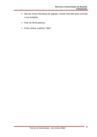Barreiras à Comunicação nas Relações
Interpessoais
Teorias da Comunicação - Ana Correia 36661
37
• Não dar muita informação de seguida, criando intervalos para controlar
a sua recepção;
• Falar de forma positiva;
• Evitar utilizar a palavra “Não”.
 