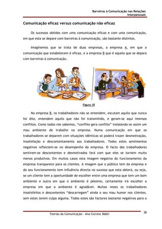 Barreiras à Comunicação nas Relações
Interpessoais
Teorias da Comunicação - Ana Correia 36661
38
Comunicação eficaz versus comunicação não eficaz
Os sucessos obtidos com uma comunicação eficaz e com uma comunicação,
em que esta se depare com barreiras à comunicação, são bastante distintos.
Imaginemos que se trata de duas empresas, a empresa A, em que a
comunicação que estabelecem é eficaz, e a empresa B que é aquela que se depara
com barreiras à comunicação.
Figura 18
Na empresa B, os trabalhadores não se entendem, escutam aquilo que nunca
foi dito, entendem aquilo que não foi transmitido, e geram-se aqui imensos
conflitos. Como todos nós sabemos, “conflito gera conflito” instalando-se assim um
mau ambiente de trabalho na empresa. Numa comunicação em que os
trabalhadores se deparem com situações idênticas só poderá trazer desmotivação,
insatisfação e descontentamento aos trabalhadores. Todos estes sentimentos
negativos reflectem-se no desempenho da empresa. O facto dos trabalhadores
sentirem-se descontentes e desmotivados fará com que eles se tornem muito
menos produtivos. Em muitos casos esta imagem negativa do funcionamento da
empresa transparece para os clientes. A imagem que o público tem da empresa e
do seu funcionamento tem influência directa no sucesso que esta obterá, ou seja,
se um cliente tem a oportunidade de escolher entre uma empresa que tem um bom
ambiente e outra em que o ambiente é péssimo, certamente irá escolher a
empresa em que o ambiente é agradável. Muitas vezes os trabalhadores
insatisfeitos e descontentes “descarregam” ainda o seu mau humor nos clientes,
sem estes terem culpa alguma. Todos estes são factores bastante negativos para o
 