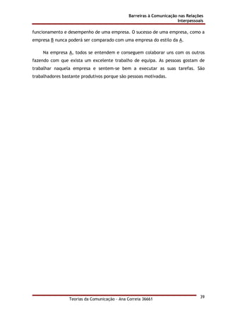 Barreiras à Comunicação nas Relações
Interpessoais
Teorias da Comunicação - Ana Correia 36661
39
funcionamento e desempenho de uma empresa. O sucesso de uma empresa, como a
empresa B nunca poderá ser comparado com uma empresa do estilo da A.
Na empresa A, todos se entendem e conseguem colaborar uns com os outros
fazendo com que exista um excelente trabalho de equipa. As pessoas gostam de
trabalhar naquela empresa e sentem-se bem a executar as suas tarefas. São
trabalhadores bastante produtivos porque são pessoas motivadas.
 