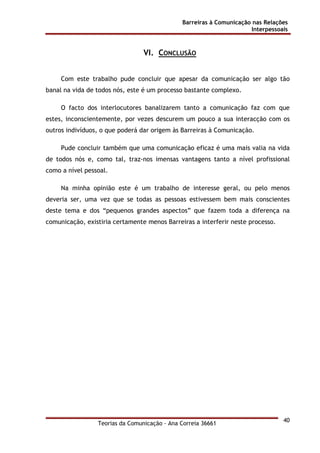 Barreiras à Comunicação nas Relações
Interpessoais
Teorias da Comunicação - Ana Correia 36661
40
VI. CONCLUSÃO
Com este trabalho pude concluir que apesar da comunicação ser algo tão
banal na vida de todos nós, este é um processo bastante complexo.
O facto dos interlocutores banalizarem tanto a comunicação faz com que
estes, inconscientemente, por vezes descurem um pouco a sua interacção com os
outros indivíduos, o que poderá dar origem às Barreiras à Comunicação.
Pude concluir também que uma comunicação eficaz é uma mais valia na vida
de todos nós e, como tal, traz-nos imensas vantagens tanto a nível profissional
como a nível pessoal.
Na minha opinião este é um trabalho de interesse geral, ou pelo menos
deveria ser, uma vez que se todas as pessoas estivessem bem mais conscientes
deste tema e dos “pequenos grandes aspectos” que fazem toda a diferença na
comunicação, existiria certamente menos Barreiras a interferir neste processo.
 