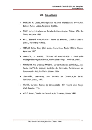 Barreiras à Comunicação nas Relações
Interpessoais
Teorias da Comunicação - Ana Correia 36661
41
VII. BIBLIOGRAFIA
• FACHADA, M. Odete, Psicologia das Relações interpessoais, 1º Volume,
Edições Rumo, Lisboa, Fevereiro de 2003.
• FISKE, John, Introdução ao Estudo da Comunicação, Edições ASA, Rio
Tinto, Março de 1993.
• KATZ, Bernard, Comunicação – Poder da Empresa, Clássica Editora,
Lisboa, Novembro de 1993.
• KEENAN, Kate, Dicas Úteis para… Comunicar, Texto Editora, Lisboa,
Agosto de 1997.
• LAMPREIA, J. Martins, Técnicas de Comunicação – Publicidade
Propaganda Relações Públicas, Publicações Europa – América, Lisboa.
• MONTEIRO, Ana Cristina; MARQUES, Carlos Humberto; LOURENÇO, João
Maria; CAETANO, Joaquim Amândio da Conceição, Fundamentos da
Comunicação, Edições Sílabo, Lisboa, 2006.
• JEAN-NOËL, Jeanneney, Uma história de Comunicação Social,
Terramar, Lisboa, 1996.
• PRATES, Eufrasio, Teorias da Comunicação - Um resumo sobre Mauro
Wolf, Brasília, 1996.
• WOLF, Mauro, Teorias da Comunicação, Presença, Lisboa, 1992.
 