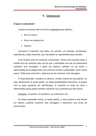Barreiras à Comunicação nas Relações
Interpessoais
Teorias da Comunicação - Ana Correia 36661
2
II. COMUNICAÇÃO
O que é comunicar?
A palavra comunicar deriva do latim comunicare que significa:
• Pôr em comum
• Entrar em relação com
• Associar
Comunicar é transmitir uma ideia, um conceito, um estímulo, sentimentos,
experiências, coisas imateriais, que não podem ser apreendidas pelos sentidos.
O ser humano está em constante comunicação. Temos como exemplo disso, o
simples acto de caminhar pela rua em que a velocidade com que nos deslocamos
transmite uma mensagem a quem nos observa; também na rua temos a
oportunidade de nos depararmos com sinais de trânsito e publicidade, entre muitos
outros. Todos estes sinais têm o objectivo de nos transmitir uma mensagem.
O nosso penteado, vestuário ou adornos, revelam imenso de nós próprios, ou
seja, demonstram os nossos gostos, as nossas possibilidades financeiras, os grupos
com os quais queremos ser identificados. O vestuário ou farda de certa e
determinada pessoa poderá também transmitir-nos a profissão que esta exerce.
Exemplos: um polícia, um bombeiro, um enfermeiro, etc.
As nossas expressões faciais, os nossos gestos, a nossa postura e até mesmo
um silêncio, poderão transmitir uma mensagem e assumirem uma forma de
comunicação.
 