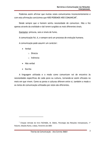 Barreiras à Comunicação nas Relações
Interpessoais
Teorias da Comunicação - Ana Correia 36661
3
Podemos assim afirmar que muitas vezes comunicamos inconscientemente e
com esta afirmação concluímos que NÃO PODEMOS NÃO COMUNICAR1
.
Desde sempre que o homem sentiu necessidade de comunicar. Não o fez
apenas através da oralidade e daí terem surgidos os mais diferentes sinais.
Exemplos: pinturas, sons e sinais de fumo.
A comunicação foi, é, e sempre será um processo de evolução humana.
A comunicação pode assumir um carácter:
• Verbal
o Directa
o Indirecta
• Não verbal
• Escrita
A linguagem utilizada e o modo como comunicam vai de encontro às
necessidades específicas de cada povo ou cultura, tornando-se assim eficazes no
meio em que vivem. Como os povos e culturas diferem entre si, também o modo e
os meios de comunicação utilizados por estes são diferentes.
1
Citação retirada do livro FACHADA, M. Odete, Psicologia das Relações interpessoais, 1º
Volume, Edições Rumo, Lisboa, Fevereiro de 2003
 