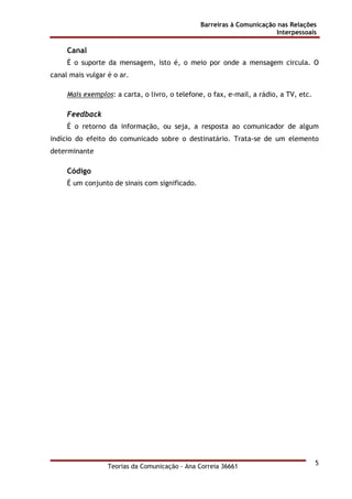 Barreiras à Comunicação nas Relações
Interpessoais
Teorias da Comunicação - Ana Correia 36661
5
Canal
É o suporte da mensagem, isto é, o meio por onde a mensagem circula. O
canal mais vulgar é o ar.
Mais exemplos: a carta, o livro, o telefone, o fax, e-mail, a rádio, a TV, etc.
Feedback
É o retorno da informação, ou seja, a resposta ao comunicador de algum
indício do efeito do comunicado sobre o destinatário. Trata-se de um elemento
determinante
Código
É um conjunto de sinais com significado.
 