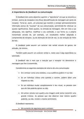 Barreiras à Comunicação nas Relações
Interpessoais
Teorias da Comunicação - Ana Correia 36661
6
A importância do feedback na comunicação
O feedback tem como objectivo suprimir a “ignorância” em que se encontra o
emissor, acerca da recepção e da eficaz descodificação da mensagem por parte do
receptor. Torna-se, assim, um processo que mantém o emissor permanentemente
informado acerca do “sucesso” da sua comunicação, permitindo-lhe efectuar os
ajustes significativos. Estes ajustes, na emissão da mensagem, têm em vista a sua
adequação, isto significa: modificar o seu conteúdo, a sua forma ou a própria
transmissão através de, por exemplo, um vocabulário melhor adaptado à
compreensão do receptor, ou da alteração do tom de voz, ou da variação do ritmo
da fala.
O feedback pode assumir um carácter não verbal através de gestos, de
atitudes, de mímica.
Também pode assumir um carácter verbal e, neste caso é algo espontâneo ou
solicitado.
O feedback não é mais que a reacção que o receptor irá demonstrar à
mensagem que lhe é transmitida.
Consideremos os seguintes exemplos de retorno de uma comunicação:
• Se o emissor conta uma anedota, a sua audiência poderá rir ou não;
• Se um indivíduo coloca uma questão a outrem, poderá obter uma
resposta ou não;
• Se um indivíduo mudar completamente o seu visual, as pessoas com
que ele lida poderão opinar ou não;
• Um pintor retrata num quadro uma imagem onde tenta transmitir uma
grande tristeza. As pessoas que vão observar esse mesmo quadro
poderão, ou não, revelar o mesmo sentimento.
O feedback representa:
• Um aumento de segurança para o emissor;
 