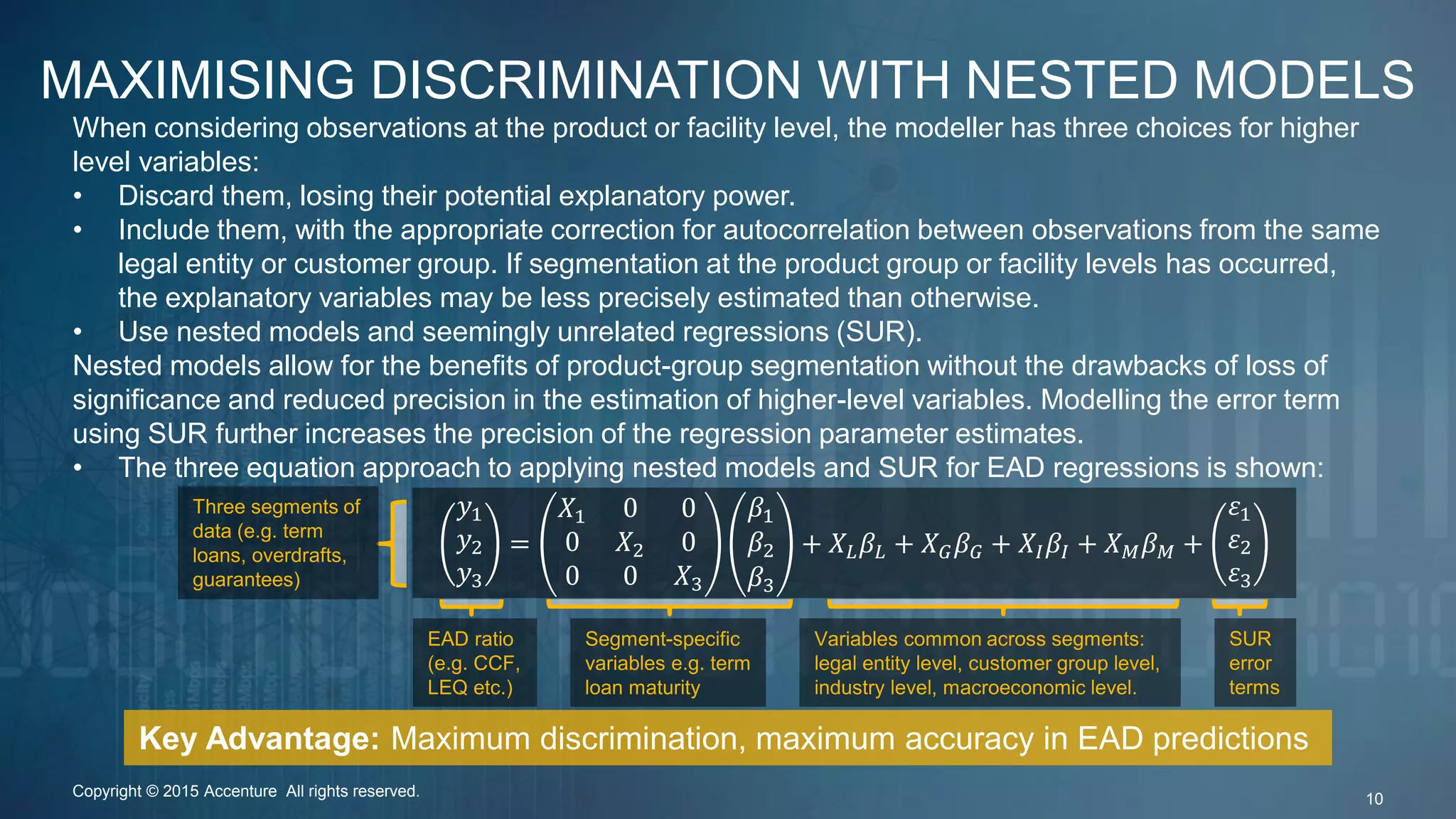 MAXIMISING DISCRIMINATION WITH NESTED MODELS
When considering observations at the product or facility level, the modeller has three choices for higher
level variables:
• Discard them, losing their potential explanatory power.
• Include them, with the appropriate correction for autocorrelation between observations from the same
legal entity or customer group. If segmentation at the product group or facility levels has occurred,
the explanatory variables may be less precisely estimated than otherwise.
• Use nested models and seemingly unrelated regressions (SUR).
Nested models allow for the benefits of product-group segmentation without the drawbacks of loss of
significance and reduced precision in the estimation of higher-level variables. Modelling the error term
using SUR further increases the precision of the regression parameter estimates.
• The three equation approach to applying nested models and SUR for EAD regressions is shown:
Key Advantage: Maximum discrimination, maximum accuracy in EAD predictions
Copyright © 2015 Accenture All rights reserved. 10
𝑦1
𝑦2
𝑦3
=
𝑋1 0 0
0 𝑋2 0
0 0 𝑋3
𝛽1
𝛽2
𝛽3
+ 𝑋 𝐿 𝛽𝐿 + 𝑋 𝐺 𝛽 𝐺 + 𝑋𝐼 𝛽𝐼 + 𝑋 𝑀 𝛽 𝑀 +
𝜀1
𝜀2
𝜀3
EAD ratio
(e.g. CCF,
LEQ etc.)
Three segments of
data (e.g. term
loans, overdrafts,
guarantees)
Segment-specific
variables e.g. term
loan maturity
Variables common across segments:
legal entity level, customer group level,
industry level, macroeconomic level.
SUR
error
terms
 