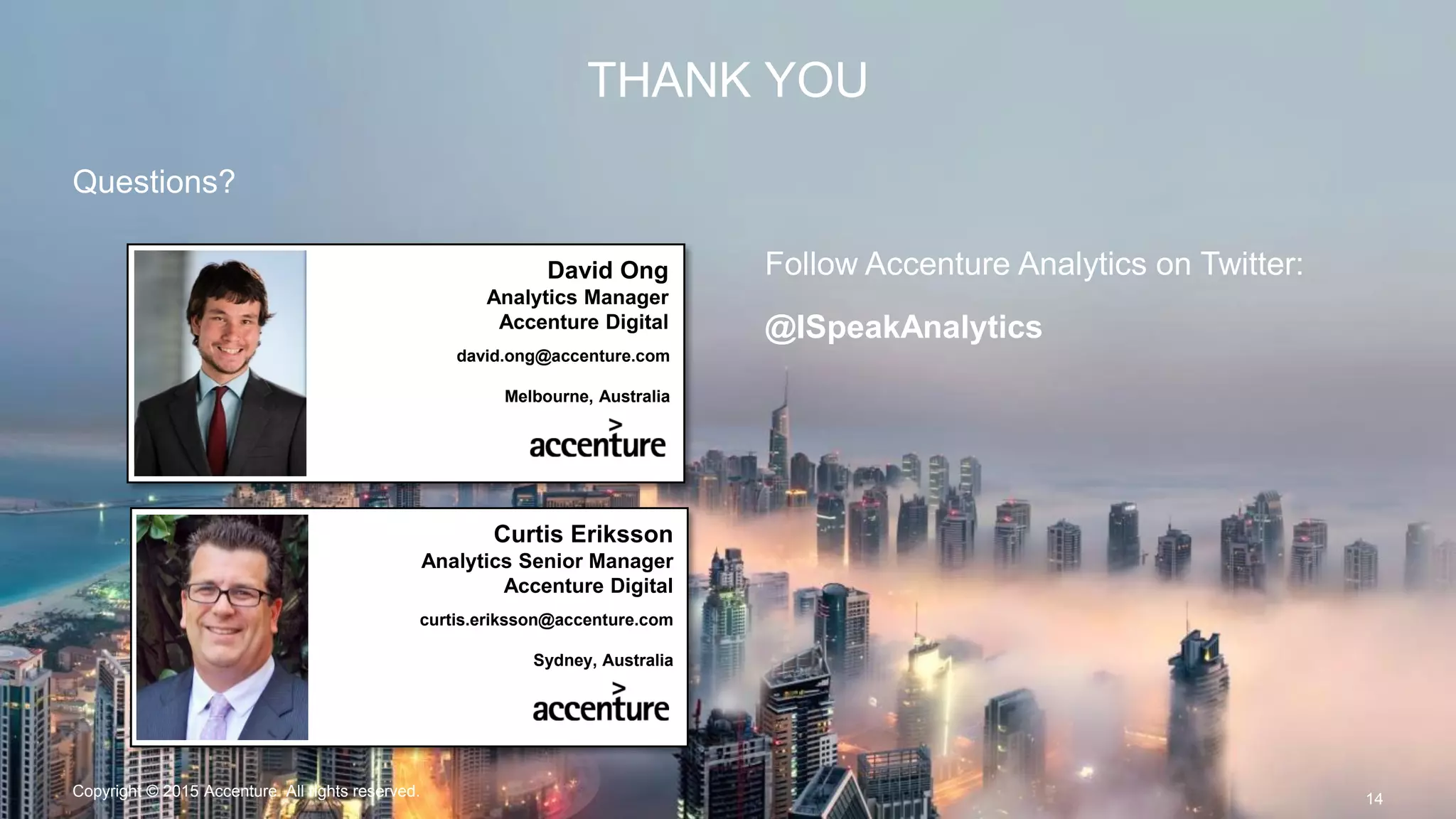 THANK YOU
Questions?
14
David Ong
Analytics Manager
Accenture Digital
david.ong@accenture.com
Melbourne, Australia
Curtis Eriksson
Analytics Senior Manager
Accenture Digital
curtis.eriksson@accenture.com
Sydney, Australia
Follow Accenture Analytics on Twitter:
@ISpeakAnalytics
Copyright © 2015 Accenture All rights reserved.
 