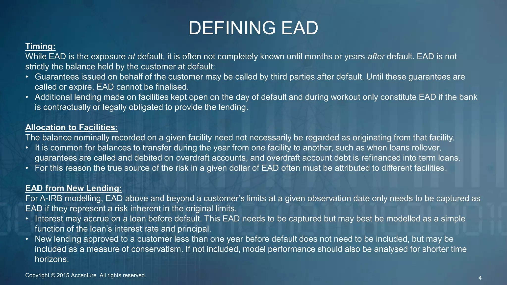 DEFINING EAD
Copyright © 2015 Accenture All rights reserved. 4
Timing:
While EAD is the exposure at default, it is often not completely known until months or years after default. EAD is not
strictly the balance held by the customer at default:
• Guarantees issued on behalf of the customer may be called by third parties after default. Until these guarantees are
called or expire, EAD cannot be finalised.
• Additional lending made on facilities kept open on the day of default and during workout only constitute EAD if the bank
is contractually or legally obligated to provide the lending.
Allocation to Facilities:
The balance nominally recorded on a given facility need not necessarily be regarded as originating from that facility.
• It is common for balances to transfer during the year from one facility to another, such as when loans rollover,
guarantees are called and debited on overdraft accounts, and overdraft account debt is refinanced into term loans.
• For this reason the true source of the risk in a given dollar of EAD often must be attributed to different facilities.
EAD from New Lending:
For A-IRB modelling, EAD above and beyond a customer’s limits at a given observation date only needs to be captured as
EAD if they represent a risk inherent in the original limits.
• Interest may accrue on a loan before default. This EAD needs to be captured but may best be modelled as a simple
function of the loan’s interest rate and principal.
• New lending approved to a customer less than one year before default does not need to be included, but may be
included as a measure of conservatism. If not included, model performance should also be analysed for shorter time
horizons.
 