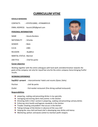 CURRICULUM VITAE
KOSALA BANDARA
CONTACTS : +97470132802, +97466895519
EMAIL ADDRESS: kosala1285@gmail.com
PERSONAL INFORMATION
NAME : Kosala Bandara
NATIONALITY : Srilanka
GENDER : Male
D.O.B :1985
RELIGION : Buddhist
MARITAL STATUS : Married
JOB TITLE : Chef De partie
Career objective
Working together with the entire colleagues with hard work and determination towards the
goals of the company not only for myself but also for the entire company hence bringing fruitful
results.
WORKING EXPERIENCE
Sep2012 –present : intercontinental hotels and resorts (Qatar, Doha)
Position : chef de partie
Outlet : fish market restaurant (fine dining seafood restaurant)
Responsibilities
preparing, cooking and presenting dishes in my specialty
managing and training demi-chef,commis in the kitchen
Directing chefs in their section in preparing, cooking and presenting culinary dishes
Enforcing strict health and hygiene standards in the kitchen
Trouble shooting and problem that occurs in the kitchen
Taking incharge of the kitchen in absence of the sous chef
Helping the sous chef and head chef in developing new dishes and menus
Monitoring portion and waste control to maintain profit margins
 