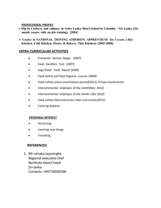 PROFESSIONAL PROFILE
 Dip In Cookery and culinary in Swiss Lanka Hotel School in Colombo - Sri Lanka (Six
month course with on job training) {2004}
 Course in NATIONAL TRINING ATHORITY APPRENTICSE for 3 years. ( Hot
Kitchen, Cold Kitchen, Pastry & Bakery, Thai Kitchen) [2005-2008]
EXTRA CURRICULUM ACTIVITIES
 Cinnamon Service Magic (2007)
 Food Handlers Test (2007)
 Saga Good Food Award {2008}
 Food Safety and food Hygiene courses {2008}
 Food safety course examination passed(2012)-Filitiyo island resorts
 Intercontinental employee of the month(Nov 2012)
 Intercontinental employee of the month (Dec 2012)
 Food safety intercontinental hotel and resorts(2013)
 Catering diploma
PERSONAL INTEREST
 Socializing
 Learning new things
 Travelling
REFERENCES
1. Mr.senaka Jayasinghe
Regional executive chef
Benthota beach hotel
Sri-lanka
Contacts: +94718440166
 