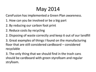May 2014
CareFusion has implemented a Green Plan awareness.
1. How can you be involved or be a big part
2. By reducing our carbon foot print
2. Reduce costs by recycling
2. Disposing of waste correctly and keep it out of our landfill
3. Great examples of things I found on the manufacturing
floor that are still considered cardboard – considered
recyclable
3. The only thing that we should find in the trash cans
should be cardboard with green styrofoam and regular
stryfoam.
 