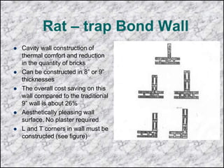 Rat – trap Bond Wall
 Cavity wall construction of
thermal comfort and reduction
in the quantity of bricks
 Can be constructed in 8” or 9”
thicknesses
 The overall cost saving on this
wall compared to the traditional
9” wall is about 26%
 Aesthetically pleasing wall
surface. No plaster required
 L and T corners in wall must be
constructed (see figure)
 