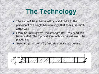 The Technology
 The ends of these bricks will be stabilized with the
placement of a single brick on edge that spans the width
of the wall.
 From the lintel upward, the standard Rat-Trap bond can
be repeated. The topmost layer of brick on walls must be
placed flat.
 Standard (2 ¼” x 4” x 8”) fired clay bricks can be used
 
